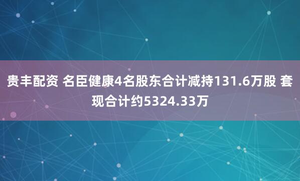 贵丰配资 名臣健康4名股东合计减持131.6万股 套现合计约5324.33万