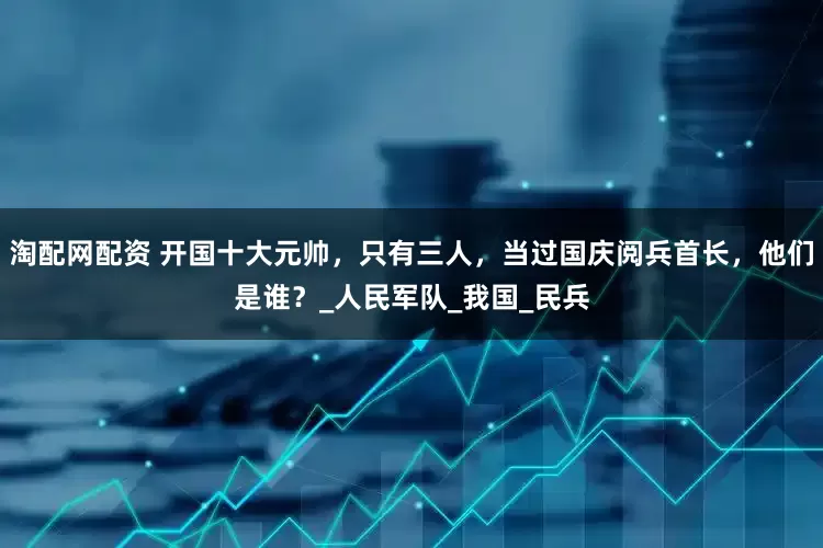 淘配网配资 开国十大元帅，只有三人，当过国庆阅兵首长，他们是谁？_人民军队_我国_民兵