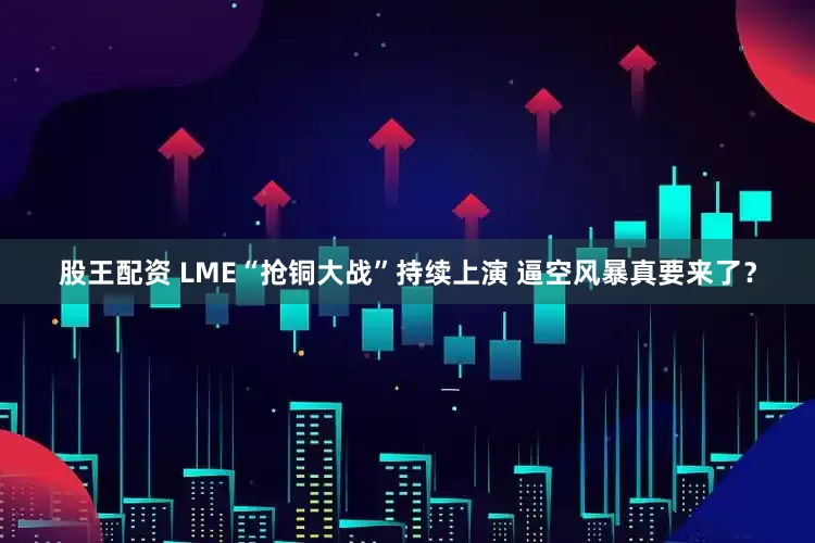 股王配资 LME“抢铜大战”持续上演 逼空风暴真要来了？