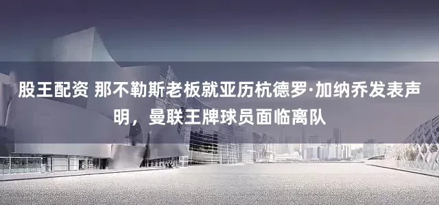 股王配资 那不勒斯老板就亚历杭德罗·加纳乔发表声明，曼联王牌球员面临离队